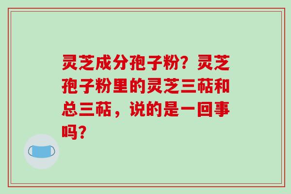 灵芝成分孢子粉？灵芝孢子粉里的灵芝三萜和总三萜，说的是一回事吗？