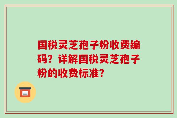 国税灵芝孢子粉收费编码？详解国税灵芝孢子粉的收费标准？