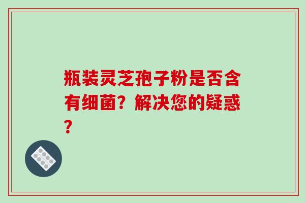 瓶装灵芝孢子粉是否含有细菌？解决您的疑惑？