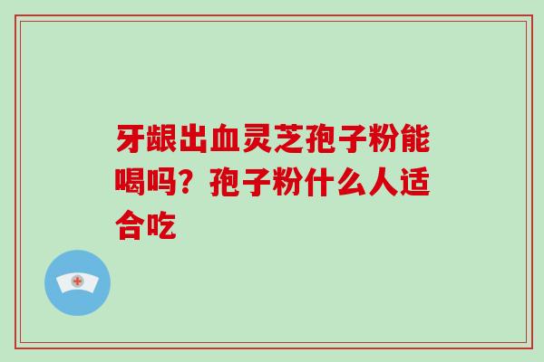 牙龈出血灵芝孢子粉能喝吗？孢子粉什么人适合吃