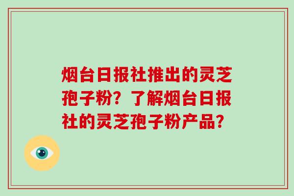 烟台日报社推出的灵芝孢子粉？了解烟台日报社的灵芝孢子粉产品？