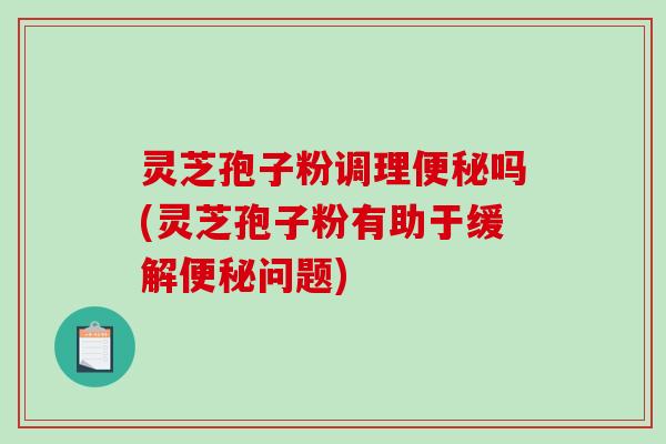 灵芝孢子粉调理吗(灵芝孢子粉有助于缓解问题)
