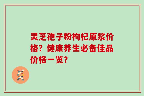 灵芝孢子粉枸杞原浆价格？健康养生必备佳品价格一览？
