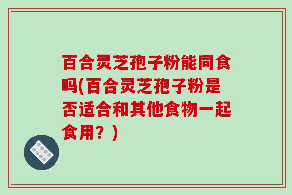 百合灵芝孢子粉能同食吗(百合灵芝孢子粉是否适合和其他食物一起食用？)