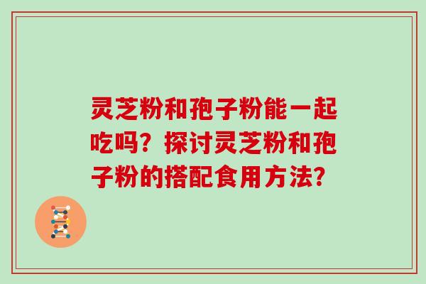 灵芝粉和孢子粉能一起吃吗？探讨灵芝粉和孢子粉的搭配食用方法？