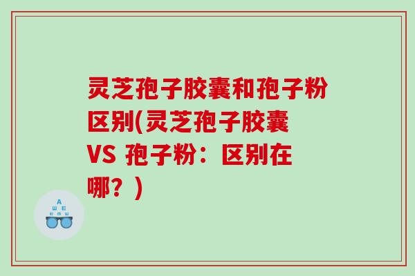 灵芝孢子胶囊和孢子粉区别(灵芝孢子胶囊 VS 孢子粉：区别在哪？)