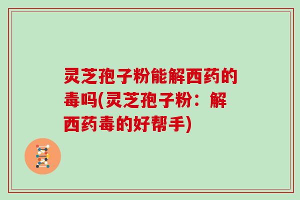 灵芝孢子粉能解西药的毒吗(灵芝孢子粉：解西药毒的好帮手)