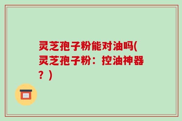 灵芝孢子粉能对油吗(灵芝孢子粉：控油神器？)