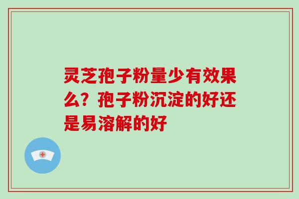 灵芝孢子粉量少有效果么？孢子粉沉淀的好还是易溶解的好
