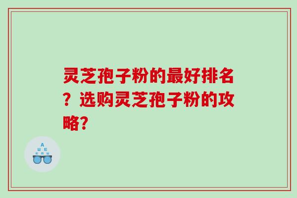 灵芝孢子粉的最好排名？选购灵芝孢子粉的攻略？