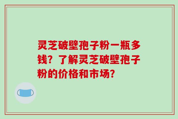 灵芝破壁孢子粉一瓶多钱？了解灵芝破壁孢子粉的价格和市场？