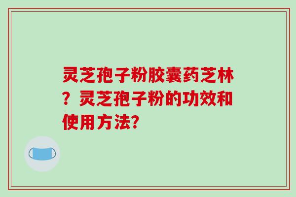 灵芝孢子粉胶囊药芝林？灵芝孢子粉的功效和使用方法？