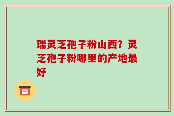 瑞灵芝孢子粉山西？灵芝孢子粉哪里的产地最好