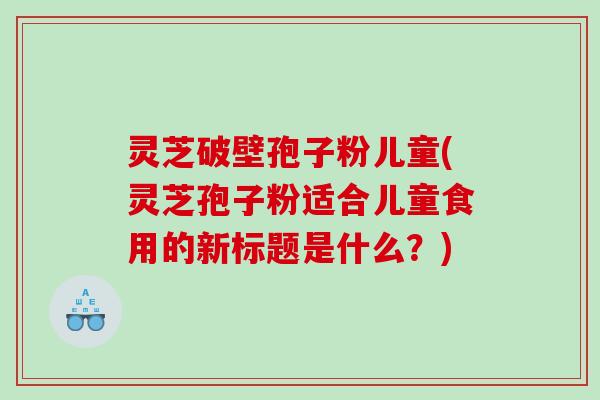 灵芝破壁孢子粉儿童(灵芝孢子粉适合儿童食用的新标题是什么？)