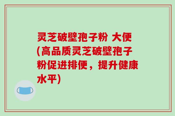 灵芝破壁孢子粉 大便(高品质灵芝破壁孢子粉促进排便，提升健康水平)