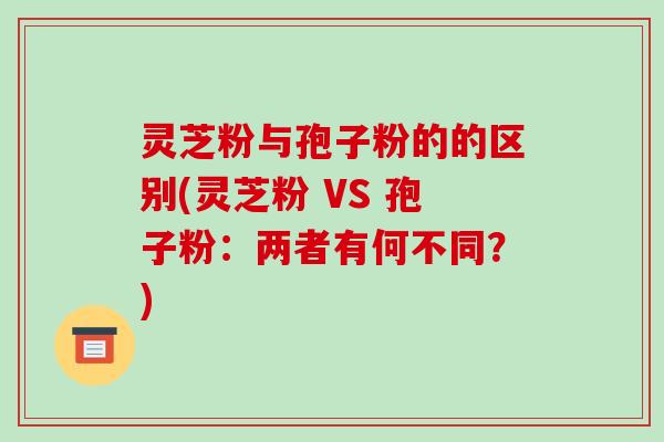 灵芝粉与孢子粉的的区别(灵芝粉 VS 孢子粉：两者有何不同？)