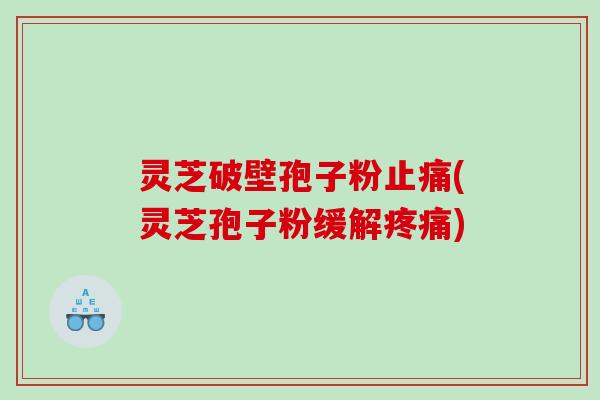 灵芝破壁孢子粉止痛(灵芝孢子粉缓解疼痛)