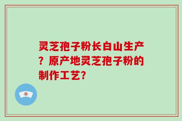 灵芝孢子粉长白山生产？原产地灵芝孢子粉的制作工艺？