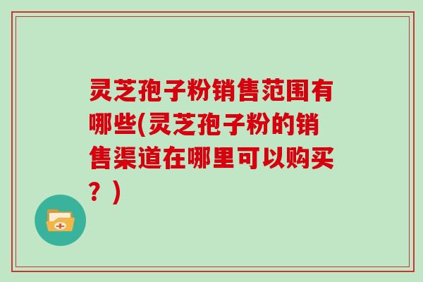 灵芝孢子粉销售范围有哪些(灵芝孢子粉的销售渠道在哪里可以购买？)