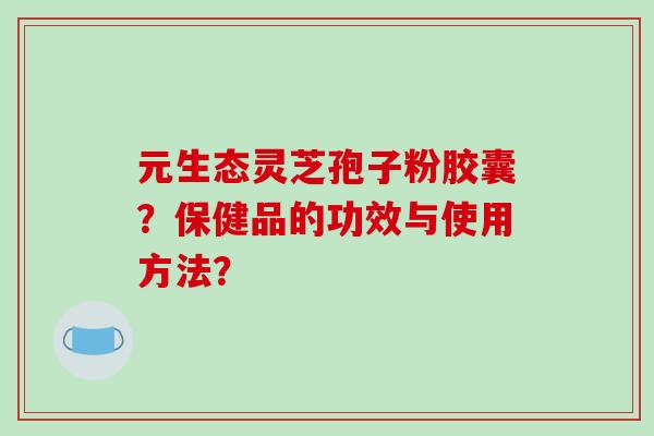 元生态灵芝孢子粉胶囊？保健品的功效与使用方法？