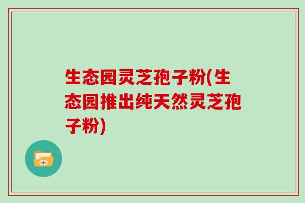 生态园灵芝孢子粉(生态园推出纯天然灵芝孢子粉)