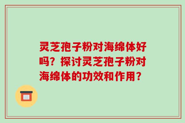 灵芝孢子粉对海绵体好吗？探讨灵芝孢子粉对海绵体的功效和作用？