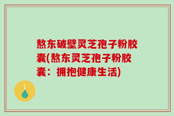 熬东破壁灵芝孢子粉胶囊(熬东灵芝孢子粉胶囊：拥抱健康生活)