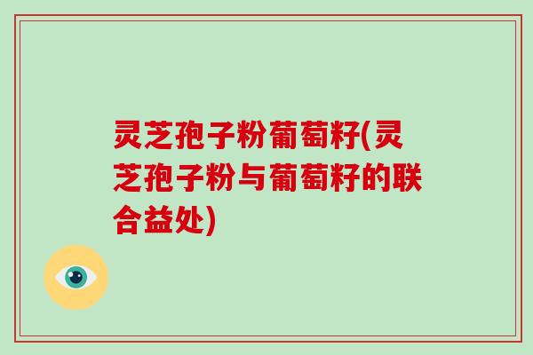 灵芝孢子粉葡萄籽(灵芝孢子粉与葡萄籽的联合益处)