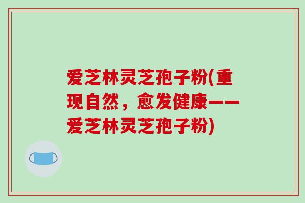 爱芝林灵芝孢子粉(重现自然，愈发健康——爱芝林灵芝孢子粉)