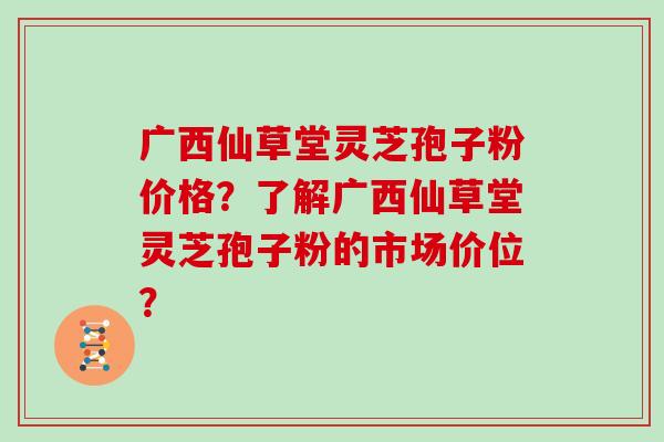 广西仙草堂灵芝孢子粉价格？了解广西仙草堂灵芝孢子粉的市场价位？