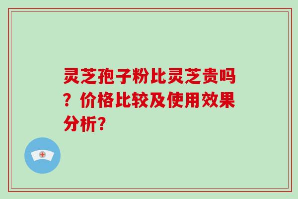 灵芝孢子粉比灵芝贵吗？价格比较及使用效果分析？