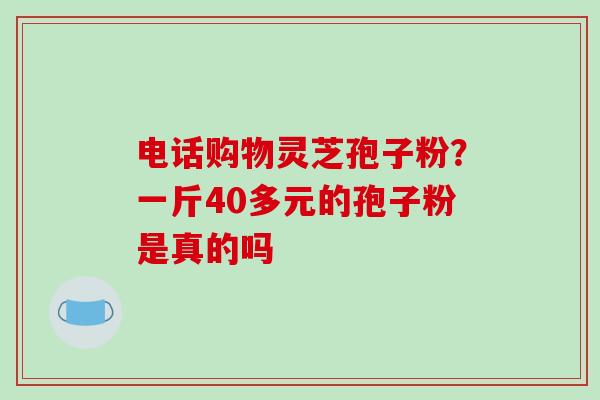 电话购物灵芝孢子粉？一斤40多元的孢子粉是真的吗