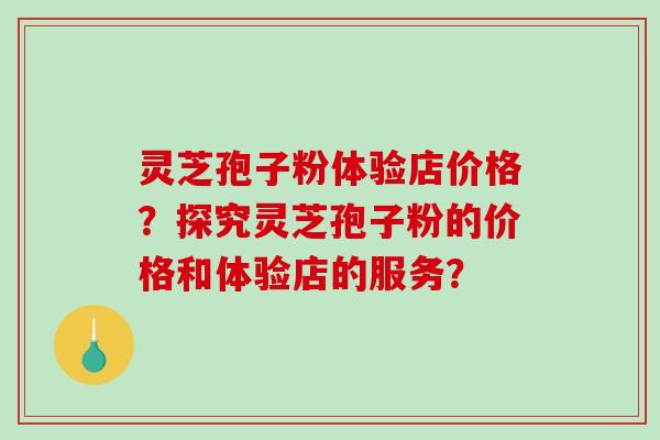 灵芝孢子粉体验店价格？探究灵芝孢子粉的价格和体验店的服务？