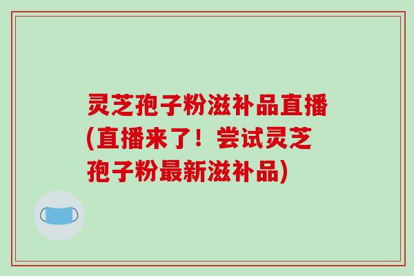 灵芝孢子粉滋补品直播(直播来了！尝试灵芝孢子粉新滋补品)