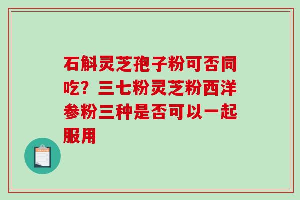 石斛灵芝孢子粉可否同吃？三七粉灵芝粉西洋参粉三种是否可以一起服用