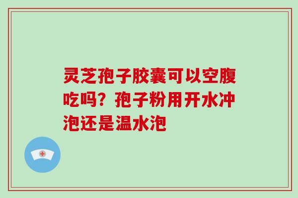 灵芝孢子胶囊可以空腹吃吗？孢子粉用开水冲泡还是温水泡