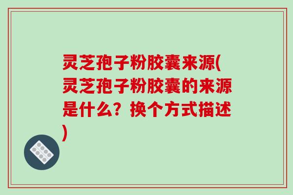 灵芝孢子粉胶囊来源(灵芝孢子粉胶囊的来源是什么？换个方式描述)