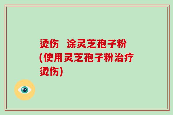 烫伤  涂灵芝孢子粉(使用灵芝孢子粉烫伤)