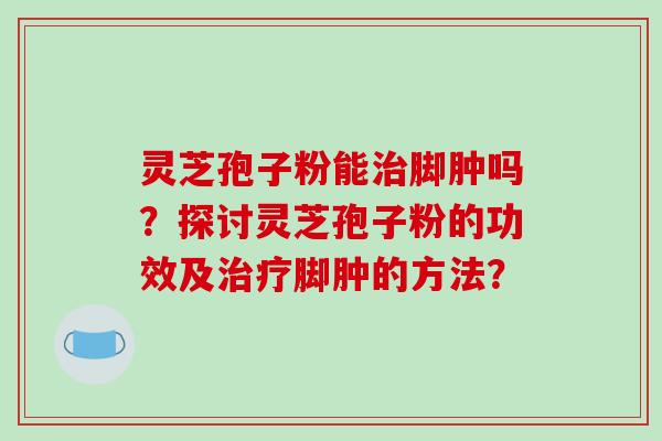 灵芝孢子粉能治脚肿吗？探讨灵芝孢子粉的功效及治疗脚肿的方法？