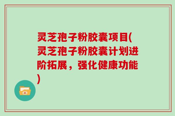 灵芝孢子粉胶囊项目(灵芝孢子粉胶囊计划进阶拓展，强化健康功能)