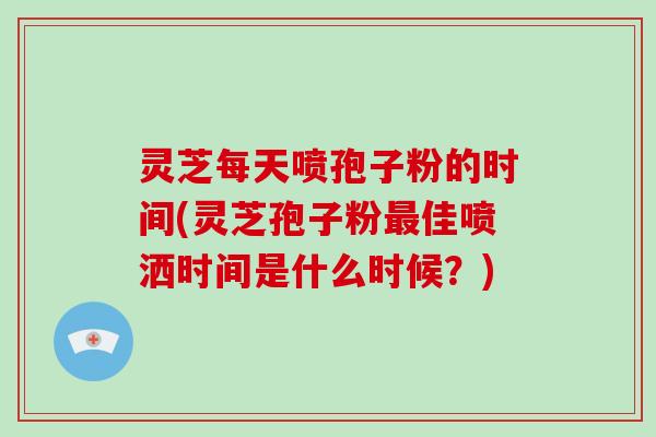 灵芝每天喷孢子粉的时间(灵芝孢子粉最佳喷洒时间是什么时候？)