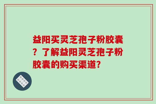 益阳买灵芝孢子粉胶囊？了解益阳灵芝孢子粉胶囊的购买渠道？