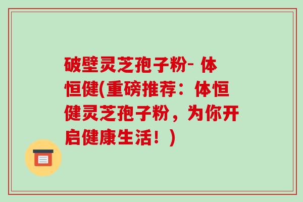 破壁灵芝孢子粉- 体恒健(重磅推荐：体恒健灵芝孢子粉，为你开启健康生活！)