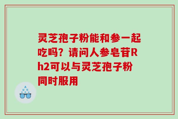 灵芝孢子粉能和参一起吃吗？请问人参皂苷Rh2可以与灵芝孢子粉同时服用
