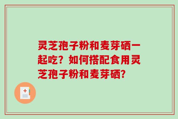 灵芝孢子粉和麦芽硒一起吃？如何搭配食用灵芝孢子粉和麦芽硒？