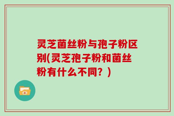 灵芝菌丝粉与孢子粉区别(灵芝孢子粉和菌丝粉有什么不同？)