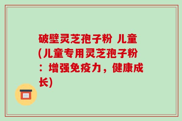 破壁灵芝孢子粉 儿童(儿童专用灵芝孢子粉：增强免疫力，健康成长)