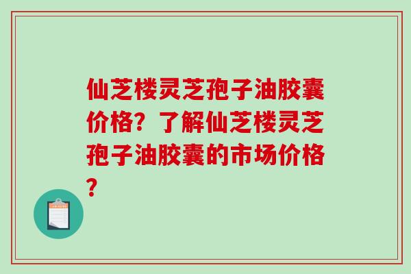仙芝楼灵芝孢子油胶囊价格？了解仙芝楼灵芝孢子油胶囊的市场价格？
