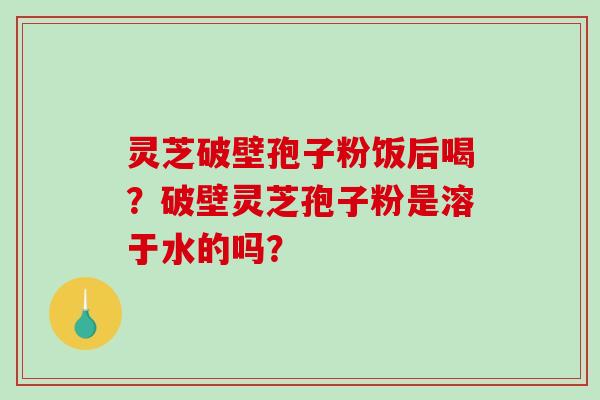 灵芝破壁孢子粉饭后喝？破壁灵芝孢子粉是溶于水的吗？
