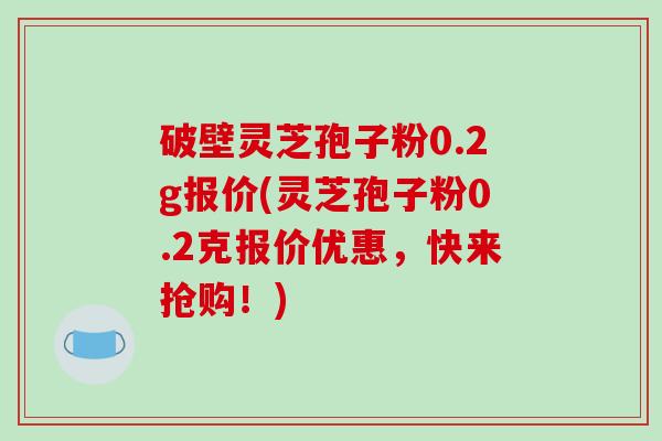 破壁灵芝孢子粉0.2g报价(灵芝孢子粉0.2克报价优惠，快来抢购！)